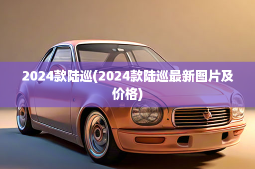 2024款陆巡(2024款陆巡最新图片及价格)