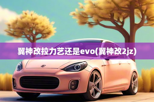 翼神改拉力艺还是evo(翼神改2jz)