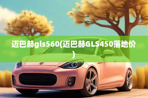 迈巴赫gls560(迈巴赫GLS450落地价)