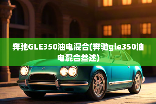 奔驰GLE350油电混合(奔驰gle350油电混合叁述)