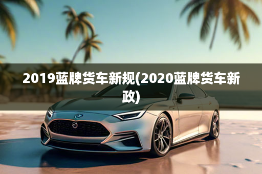 2019蓝牌货车新规(2020蓝牌货车新政)