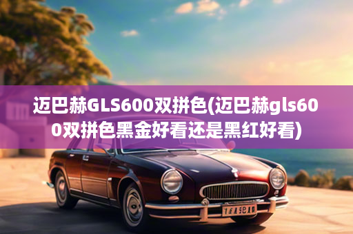 迈巴赫GLS600双拼色(迈巴赫gls600双拼色黑金好看还是黑红好看)