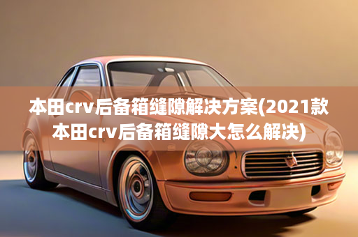 本田crv后备箱缝隙解决方案(2021款本田crv后备箱缝隙大怎么解决)