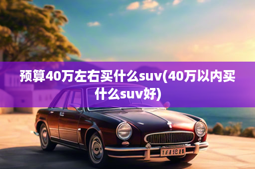 预算40万左右买什么suv(40万以内买什么suv好)