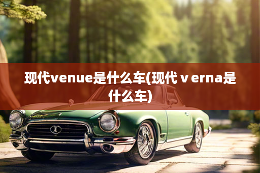 现代venue是什么车(现代ⅴerna是什么车)