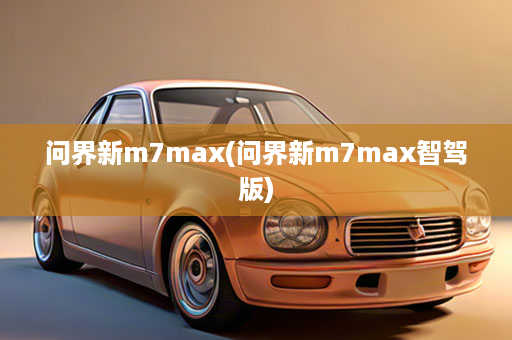 问界新m7max(问界新m7max智驾版)