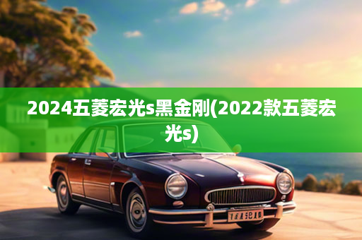 2024五菱宏光s黑金刚(2022款五菱宏光s)