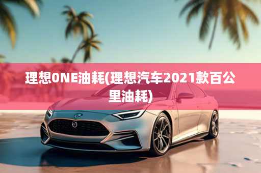 理想0NE油耗(理想汽车2021款百公里油耗)