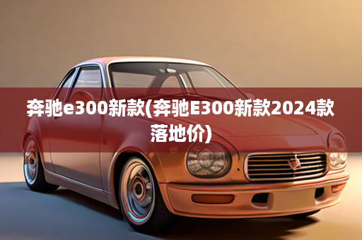 奔驰e300新款(奔驰E300新款2024款落地价)