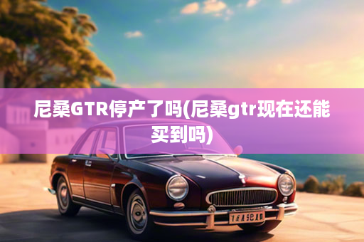 尼桑GTR停产了吗(尼桑gtr现在还能买到吗)