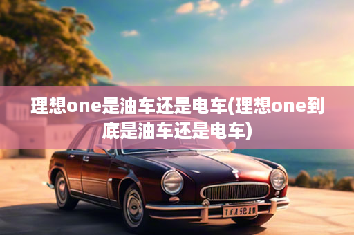 理想one是油车还是电车(理想one到底是油车还是电车)