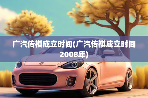 广汽传祺成立时间(广汽传祺成立时间2008年)