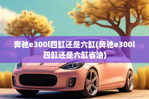 奔驰e300l四缸还是六缸(奔驰e300l四缸还是六缸省油)