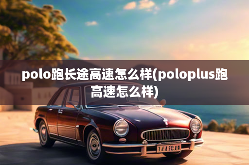 polo跑长途高速怎么样(poloplus跑高速怎么样)