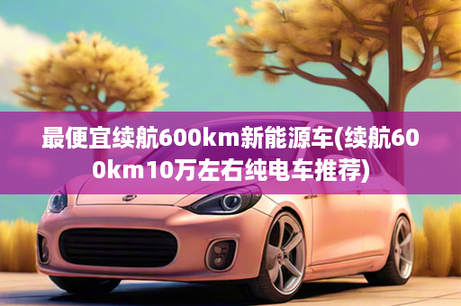 最便宜续航600km新能源车(续航600km10万左右纯电车推荐)