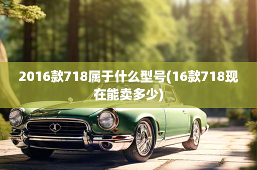 2016款718属于什么型号(16款718现在能卖多少)