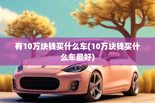 有10万块钱买什么车(10万块钱买什么车最好)