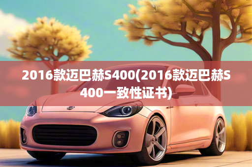 2016款迈巴赫S400(2016款迈巴赫S400一致性证书)