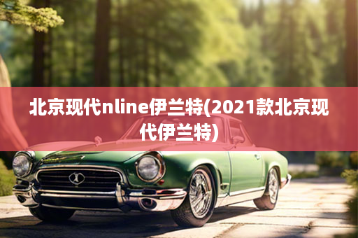 北京现代nline伊兰特(2021款北京现代伊兰特)