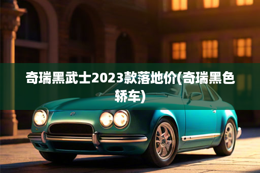 奇瑞黑武士2023款落地价(奇瑞黑色轿车)