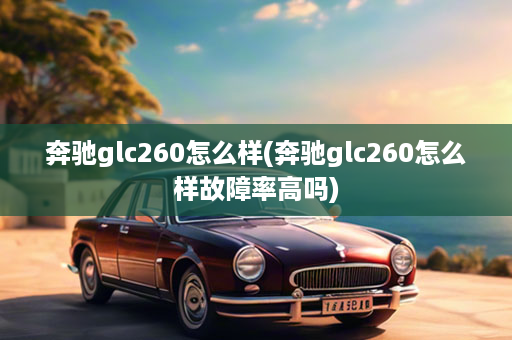 奔驰glc260怎么样(奔驰glc260怎么样故障率高吗)