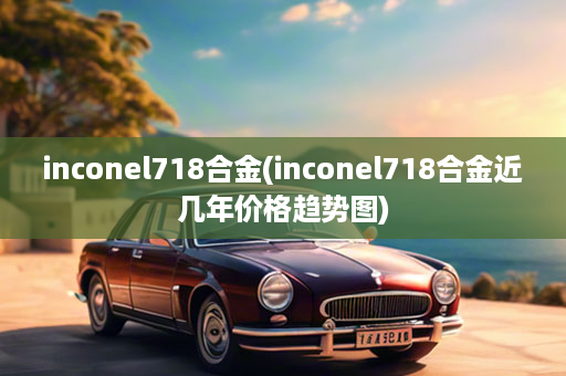 inconel718合金(inconel718合金近几年价格趋势图)