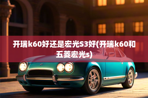 开瑞k60好还是宏光S3好(开瑞k60和五菱宏光s)