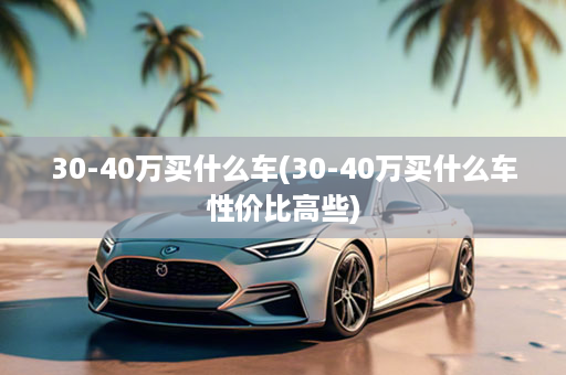 30-40万买什么车(30-40万买什么车性价比高些)