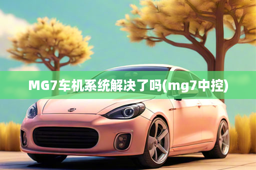 MG7车机系统解决了吗(mg7中控)