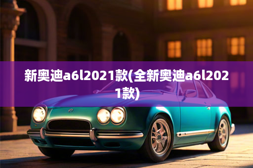 新奥迪a6l2021款(全新奥迪a6l2021款)