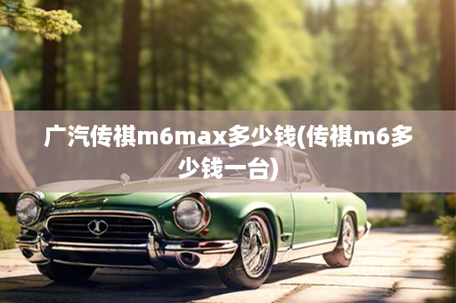 广汽传祺m6max多少钱(传祺m6多少钱一台)