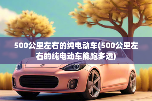 500公里左右的纯电动车(500公里左右的纯电动车能跑多远)