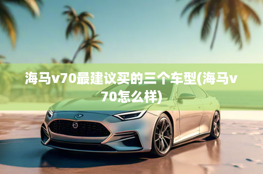 海马v70最建议买的三个车型(海马v70怎么样)