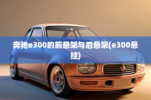 奔驰e300的前悬架与后悬架(e300悬挂)