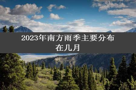 2023年南方雨季主要分布在几月