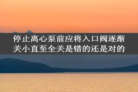 停止离心泵前应将入口阀逐渐关小直至全关是错的还是对的