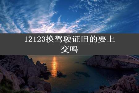 12123换驾驶证旧的要上交吗