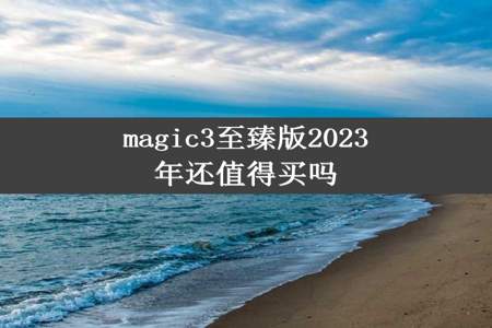 magic3至臻版2023年还值得买吗