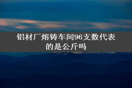 铝材厂熔铸车间96支数代表的是公斤吗