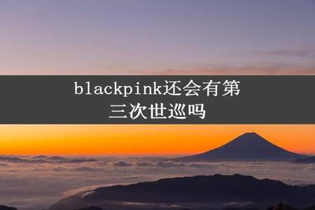 blackpink还会有第三次世巡吗