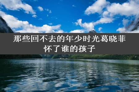 那些回不去的年少时光葛晓菲怀了谁的孩子