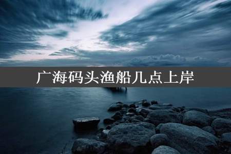 广海码头渔船几点上岸