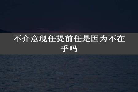 不介意现任提前任是因为不在乎吗