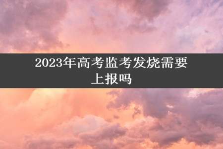 2023年高考监考发烧需要上报吗