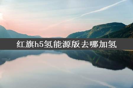 红旗h5氢能源版去哪加氢