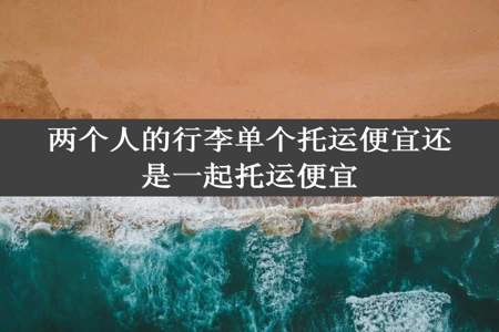 两个人的行李单个托运便宜还是一起托运便宜