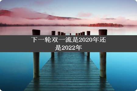 下一轮双一流是2020年还是2022年