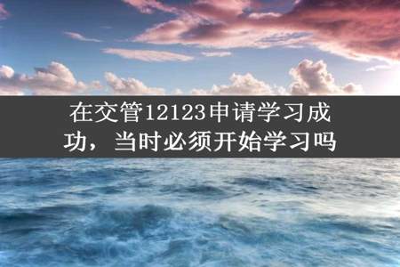 在交管12123申请学习成功，当时必须开始学习吗