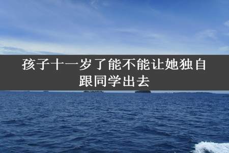 孩子十一岁了能不能让她独自跟同学出去