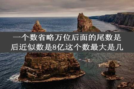 一个数省略万位后面的尾数是后近似数是8亿这个数最大是几